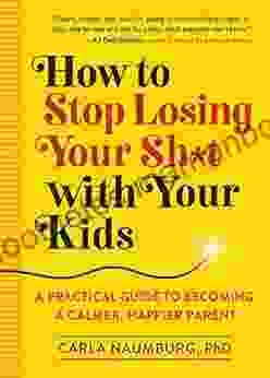 How to Stop Losing Your Sh*t with Your Kids: A Practical Guide to Becoming a Calmer Happier Parent