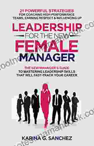 Leadership For The New Female Manager: The New Manager S Guide To Mastering Leadership Skills: 21 Powerful Strategies For Coaching High Performance Teams Earning Respect Influencing Up